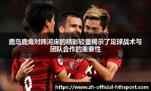 鹿岛鹿角对阵河床的精彩较量揭示了足球战术与团队合作的重要性